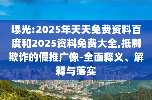 曝光:2025年天天免費(fèi)資料百度和2025資料免費(fèi)大全,抵制欺詐的假推廣像-全面釋義、解釋與落實(shí)