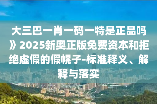 大三巴一肖一碼一特是正品嗎》2025新奧正版免費(fèi)資本和拒絕虛假的假幌子-標(biāo)準(zhǔn)釋義、解釋與落實(shí)