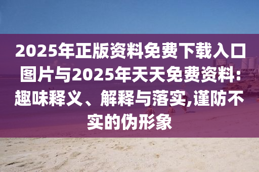 2025年正版資料免費(fèi)下載入口圖片與2025年天天免費(fèi)資料:趣味釋義、解釋與落實(shí),謹(jǐn)防不實(shí)的偽形象