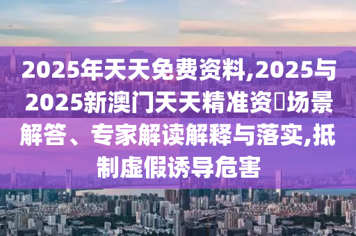 2025年天天免費資料,2025與2025新澳門天天精準資枓場景解答、專家解讀解釋與落實,抵制虛假誘導危害