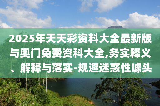 2025年天天彩資料大全最新版與奧門免費(fèi)資科大全,務(wù)實(shí)釋義、解釋與落實(shí)-規(guī)避迷惑性噱頭
