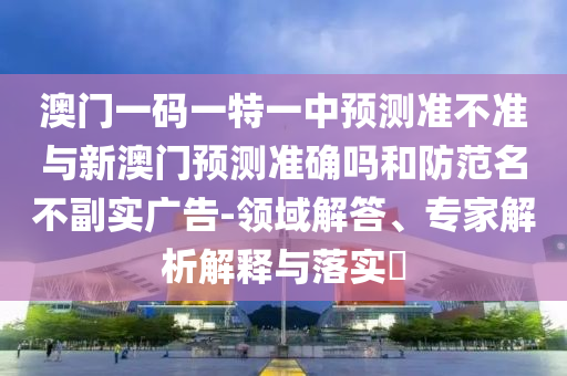 澳門一碼一特一中預測準不準與新澳門預測準確嗎和防范名不副實廣告-領(lǐng)域解答、專家解析解釋與落實?