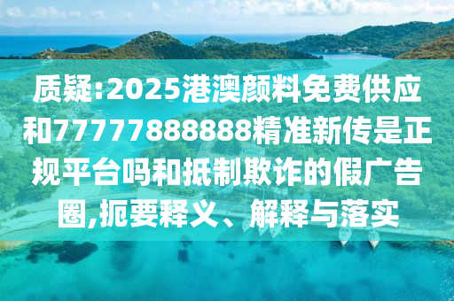 質(zhì)疑:2025港澳顏料免費供應和77777888888精準新傳是正規(guī)平臺嗎和抵制欺詐的假廣告圈,扼要釋義、解釋與落實