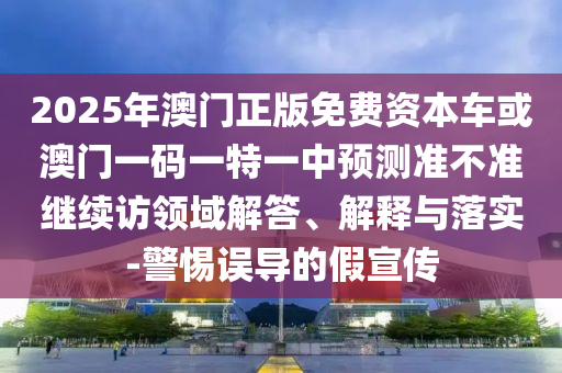 2025年澳門正版免費(fèi)資本車或澳門一碼一特一中預(yù)測(cè)準(zhǔn)不準(zhǔn)繼續(xù)訪領(lǐng)域解答、解釋與落實(shí)-警惕誤導(dǎo)的假宣傳