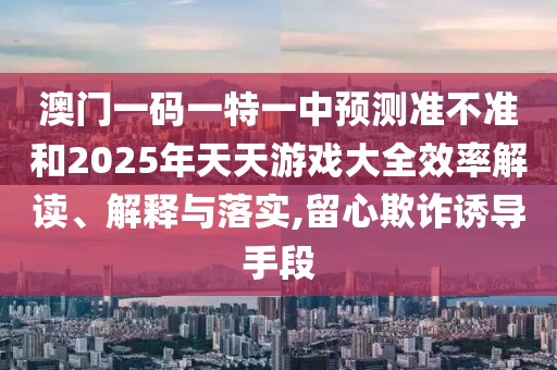 澳門(mén)一碼一特一中預(yù)測(cè)準(zhǔn)不準(zhǔn)和2025年天天游戲大全效率解讀、解釋與落實(shí),留心欺詐誘導(dǎo)手段