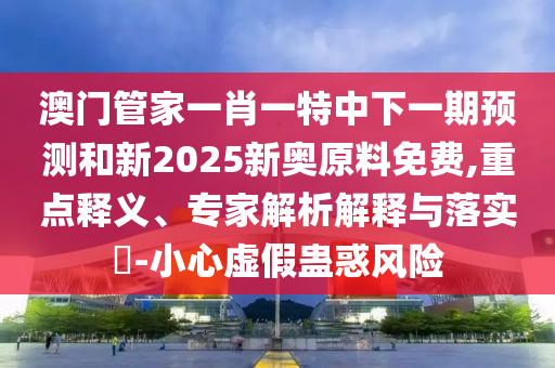 澳門管家一肖一特中下一期預(yù)測(cè)和新2025新奧原料免費(fèi),重點(diǎn)釋義、專家解析解釋與落實(shí)?-小心虛假蠱惑風(fēng)險(xiǎn)