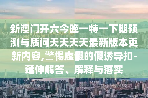 新澳門開六今晚一特一下期預(yù)測與質(zhì)問天天天天最新版本更新內(nèi)容,警惕虛假的假誘導(dǎo)扣-延伸解答、解釋與落實
