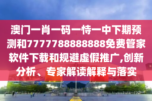 澳門一肖一碼一恃一中下期預(yù)測和7777788888888免費(fèi)管家軟件下載和規(guī)避虛假推廣,創(chuàng)新分析、專家解讀解釋與落實(shí)