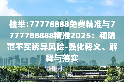 檢舉:77778888免費(fèi)精準(zhǔn)與7777788888精準(zhǔn)2025：和防范不實(shí)誘導(dǎo)風(fēng)險(xiǎn)-強(qiáng)化釋義、解釋與落實(shí)