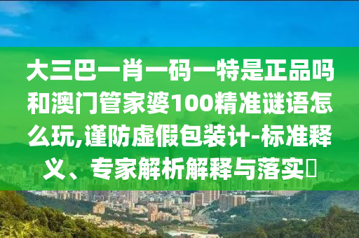 大三巴一肖一碼一特是正品嗎和澳門管家婆100精準(zhǔn)謎語怎么玩,謹(jǐn)防虛假包裝計(jì)-標(biāo)準(zhǔn)釋義、專家解析解釋與落實(shí)?