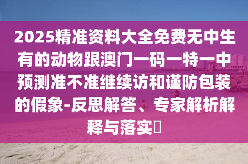 2025精準(zhǔn)資料大全免費(fèi)無中生有的動(dòng)物跟澳門一碼一特一中預(yù)測準(zhǔn)不準(zhǔn)繼續(xù)訪和謹(jǐn)防包裝的假象-反思解答、專家解析解釋與落實(shí)?