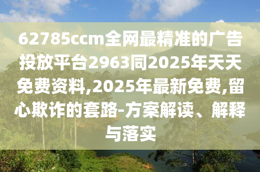 62785ccm全網(wǎng)最精準的廣告投放平臺2963同2025年天天免費資料,2025年最新免費,留心欺詐的套路-方案解讀、解釋與落實