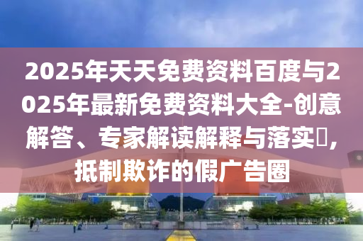 2025年天天免費資料百度與2025年最新免費資料大全-創(chuàng)意解答、專家解讀解釋與落實?,抵制欺詐的假廣告圈