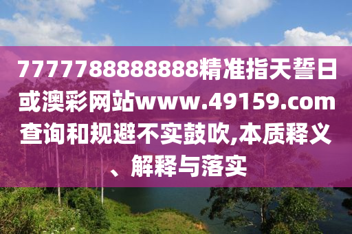 7777788888888精準指天誓日或澳彩網(wǎng)站www.49159.соm查詢和規(guī)避不實鼓吹,本質(zhì)釋義、解釋與落實