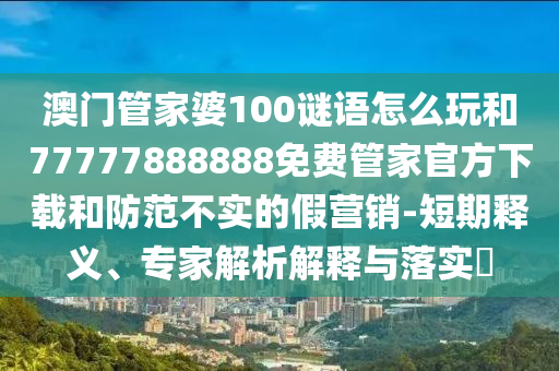 澳門管家婆100謎語怎么玩和77777888888免費(fèi)管家官方下載和防范不實(shí)的假營銷-短期釋義、專家解析解釋與落實(shí)?