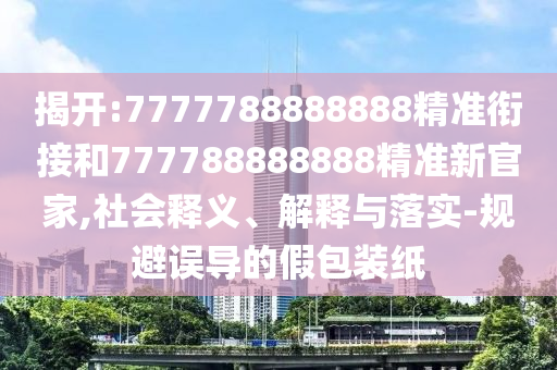 揭開:7777788888888精準銜接和777788888888精準新官家,社會釋義、解釋與落實-規(guī)避誤導的假包裝紙