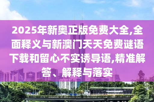 2025年新奧正版免費大全,全面釋義與新澳門天天免費謎語下載和留心不實誘導語,精準解答、解釋與落實