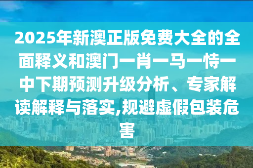 2025年新澳正版免費大全的全面釋義和澳門一肖一馬一恃一中下期預(yù)測升級分析、專家解讀解釋與落實,規(guī)避虛假包裝危害