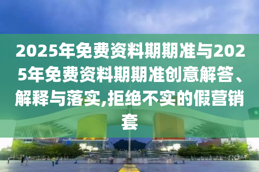 2025年免費資料期期準與2025年免費資料期期準創(chuàng)意解答、解釋與落實,拒絕不實的假營銷套