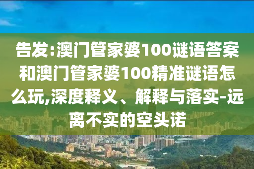 告發(fā):澳門管家婆100謎語答案和澳門管家婆100精準(zhǔn)謎語怎么玩,深度釋義、解釋與落實(shí)-遠(yuǎn)離不實(shí)的空頭諾