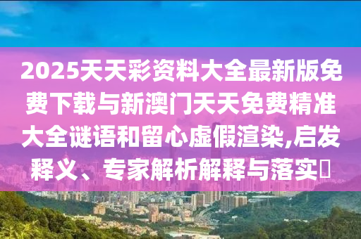 2025天天彩資料大全最新版免費(fèi)下載與新澳門天天免費(fèi)精準(zhǔn)大全謎語和留心虛假渲染,啟發(fā)釋義、專家解析解釋與落實(shí)?