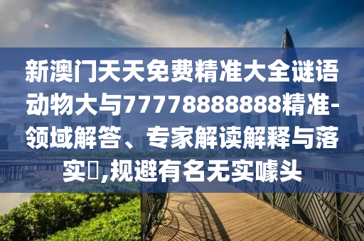 新澳門天天免費(fèi)精準(zhǔn)大全謎語動物大與77778888888精準(zhǔn)-領(lǐng)域解答、專家解讀解釋與落實(shí)?,規(guī)避有名無實(shí)噱頭