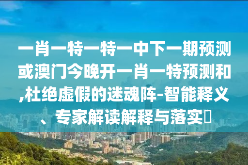 一肖一特一特一中下一期預測或澳門今晚開一肖一特預測和,杜絕虛假的迷魂陣-智能釋義、專家解讀解釋與落實?