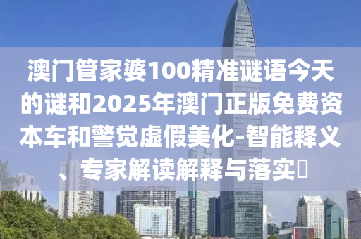 澳門管家婆100精準謎語今天的謎和2025年澳門正版免費資本車和警覺虛假美化-智能釋義、專家解讀解釋與落實?