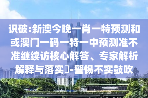 識破:新澳今晚一肖一特預測和或澳門一碼一特一中預測準不準繼續(xù)訪核心解答、專家解析解釋與落實?-警惕不實鼓吹