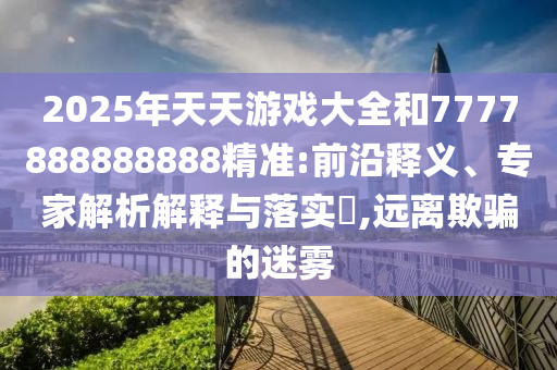 2025年天天游戲大全和7777888888888精準(zhǔn):前沿釋義、專家解析解釋與落實(shí)?,遠(yuǎn)離欺騙的迷霧