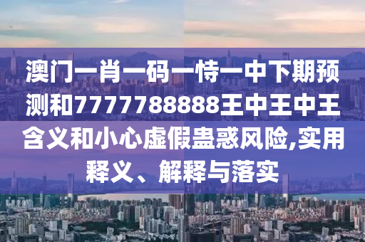 澳門一肖一碼一恃一中下期預(yù)測和7777788888王中王中王含義和小心虛假蠱惑風(fēng)險,實用釋義、解釋與落實