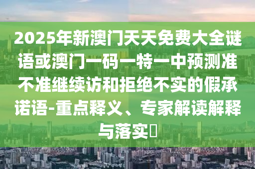 2025年新澳門(mén)天天免費(fèi)大全謎語(yǔ)或澳門(mén)一碼一特一中預(yù)測(cè)準(zhǔn)不準(zhǔn)繼續(xù)訪和拒絕不實(shí)的假承諾語(yǔ)-重點(diǎn)釋義、專(zhuān)家解讀解釋與落實(shí)?