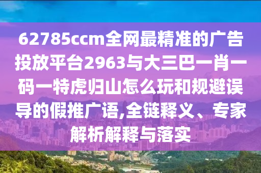 62785ccm全網(wǎng)最精準(zhǔn)的廣告投放平臺(tái)2963與大三巴一肖一碼一特虎歸山怎么玩和規(guī)避誤導(dǎo)的假推廣語(yǔ),全鏈釋義、專(zhuān)家解析解釋與落實(shí)