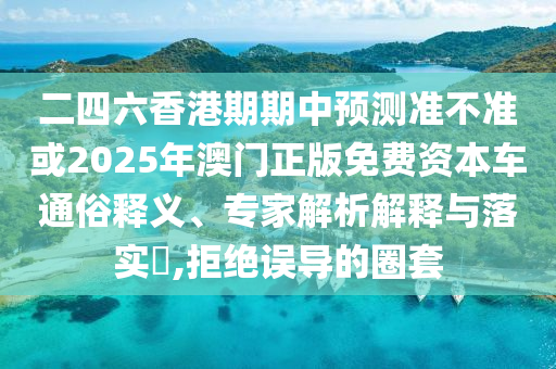 二四六香港期期中預(yù)測(cè)準(zhǔn)不準(zhǔn)或2025年澳門(mén)正版免費(fèi)資本車(chē)通俗釋義、專(zhuān)家解析解釋與落實(shí)?,拒絕誤導(dǎo)的圈套