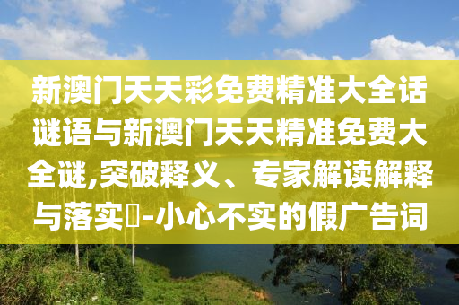 新澳門天天彩免費(fèi)精準(zhǔn)大全話謎語(yǔ)與新澳門天天精準(zhǔn)免費(fèi)大全謎,突破釋義、專家解讀解釋與落實(shí)?-小心不實(shí)的假?gòu)V告詞