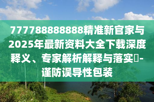 777788888888精準(zhǔn)新官家與2025年最新資料大全下載深度釋義、專家解析解釋與落實(shí)?-謹(jǐn)防誤導(dǎo)性包裝