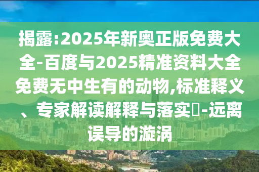 揭露:2025年新奧正版免費(fèi)大全-百度與2025精準(zhǔn)資料大全免費(fèi)無(wú)中生有的動(dòng)物,標(biāo)準(zhǔn)釋義、專家解讀解釋與落實(shí)?-遠(yuǎn)離誤導(dǎo)的漩渦