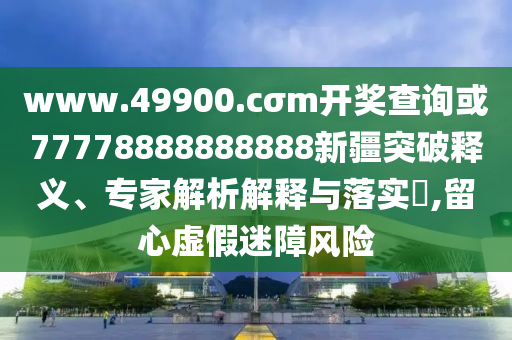 www.49900.cσm開(kāi)獎(jiǎng)查詢或77778888888888新疆突破釋義、專家解析解釋與落實(shí)?,留心虛假迷障風(fēng)險(xiǎn)