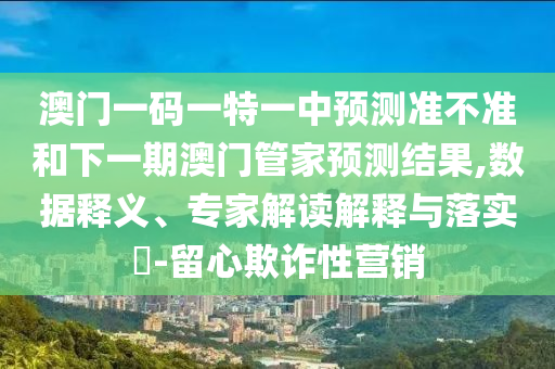 澳門一碼一特一中預(yù)測準(zhǔn)不準(zhǔn)和下一期澳門管家預(yù)測結(jié)果,數(shù)據(jù)釋義、專家解讀解釋與落實?-留心欺詐性營銷