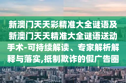 新澳門天天彩精準(zhǔn)大全謎語及新澳門天天精準(zhǔn)大全謎語送動手術(shù)-可持續(xù)解讀、專家解析解釋與落實,抵制欺詐的假廣告圈
