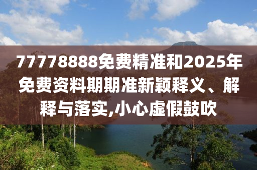77778888免費(fèi)精準(zhǔn)和2025年免費(fèi)資料期期準(zhǔn)新穎釋義、解釋與落實,小心虛假鼓吹