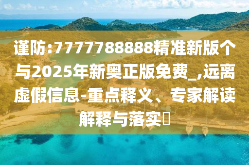 謹(jǐn)防:7777788888精準(zhǔn)新版?zhèn)€與2025年新奧正版免費(fèi)_,遠(yuǎn)離虛假信息-重點(diǎn)釋義、專家解讀解釋與落實(shí)?