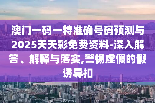 澳門一碼一特準(zhǔn)確號(hào)碼預(yù)測(cè)與2025天天彩免費(fèi)資料-深入解答、解釋與落實(shí),警惕虛假的假誘導(dǎo)扣