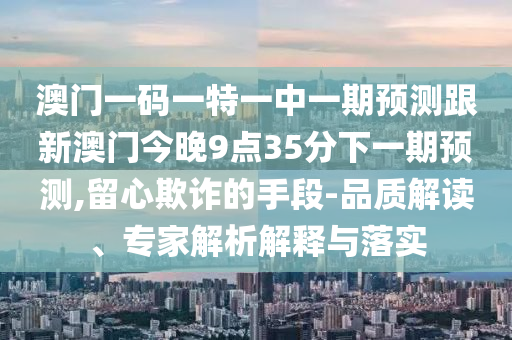澳門一碼一特一中一期預(yù)測跟新澳門今晚9點35分下一期預(yù)測,留心欺詐的手段-品質(zhì)解讀、專家解析解釋與落實