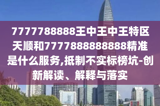7777788888王中王中王特區(qū)天順和7777888888888精準是什么服務(wù),抵制不實標榜坑-創(chuàng)新解讀、解釋與落實