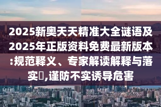 2025新奧天天精準大全謎語及2025年正版資料免費最新版本:規(guī)范釋義、專家解讀解釋與落實?,謹防不實誘導危害