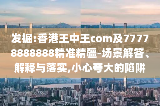 發(fā)掘:香港王中王com及77778888888精準(zhǔn)精疆-場景解答、解釋與落實(shí),小心夸大的陷阱