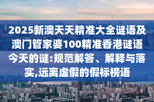 2025新澳天天精準(zhǔn)大全謎語(yǔ)及澳門(mén)管家婆100精準(zhǔn)香港謎語(yǔ)今天的謎:規(guī)范解答、解釋與落實(shí),遠(yuǎn)離虛假的假標(biāo)榜語(yǔ)