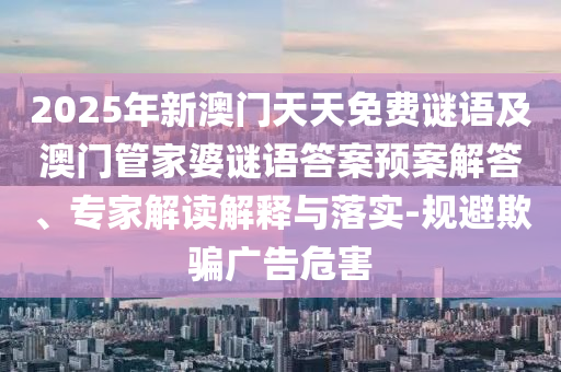 2025年新澳門(mén)天天免費(fèi)謎語(yǔ)及澳門(mén)管家婆謎語(yǔ)答案預(yù)案解答、專家解讀解釋與落實(shí)-規(guī)避欺騙廣告危害