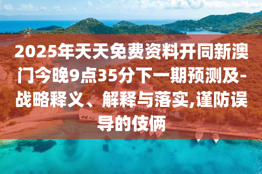 2025年天天免費(fèi)資料開同新澳門今晚9點(diǎn)35分下一期預(yù)測(cè)及-戰(zhàn)略釋義、解釋與落實(shí),謹(jǐn)防誤導(dǎo)的伎倆